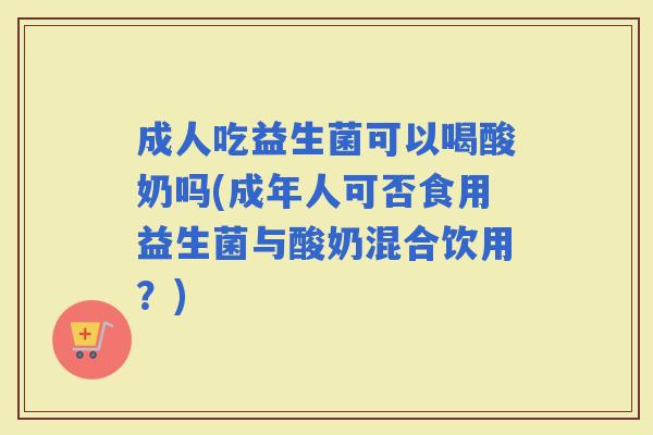 成人吃益生菌可以喝酸奶吗(成年人可否食用益生菌与酸奶混合饮用？)