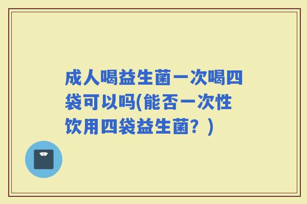 成人喝益生菌一次喝四袋可以吗(能否一次性饮用四袋益生菌?) 成人喝益生菌一次喝四袋可以吗(能否一次性饮用四袋益生菌?)