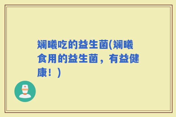 斓曦吃的益生菌(斓曦食用的益生菌，有益健康！)