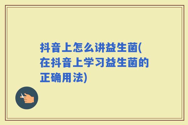 抖音上怎么讲益生菌(在抖音上学习益生菌的正确用法)