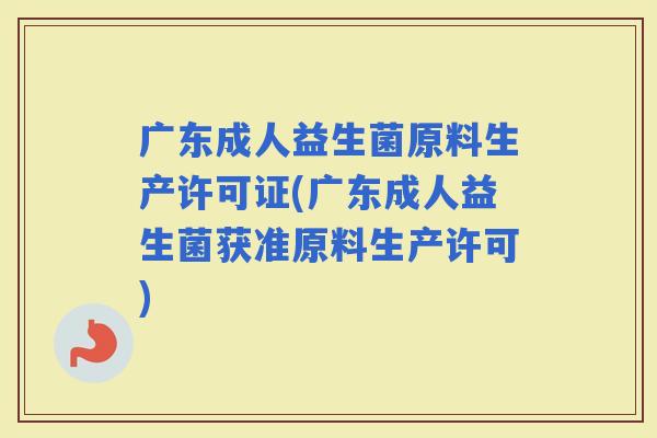 广东成人益生菌原料生产许可证(广东成人益生菌获准原料生产许可)