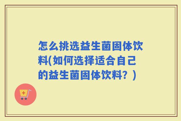 怎么挑选益生菌固体饮料(如何选择适合自己的益生菌固体饮料？)
