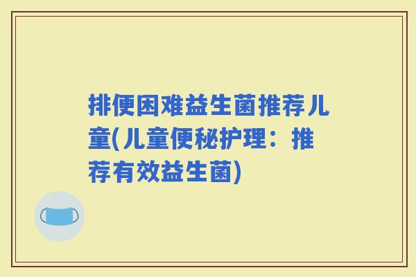 排便困难益生菌推荐儿童(儿童护理：推荐有效益生菌)