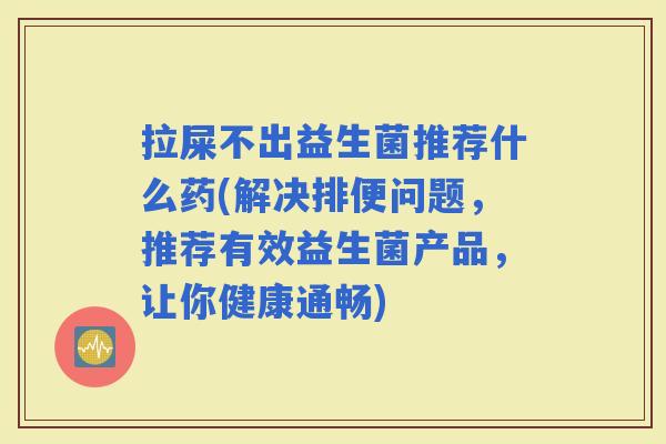 拉屎不出益生菌推荐什么药(解决排便问题，推荐有效益生菌产品，让你健康通畅)