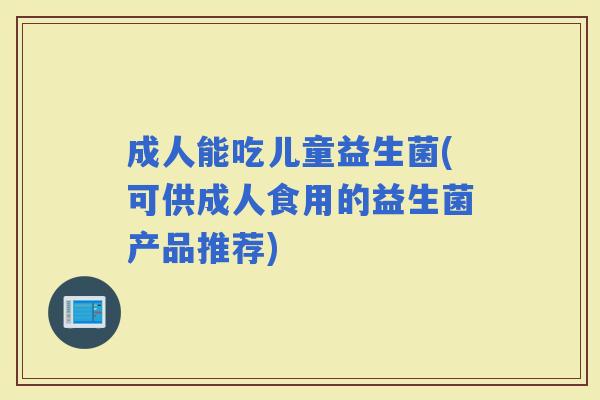 成人能吃儿童益生菌(可供成人食用的益生菌产品推荐)
