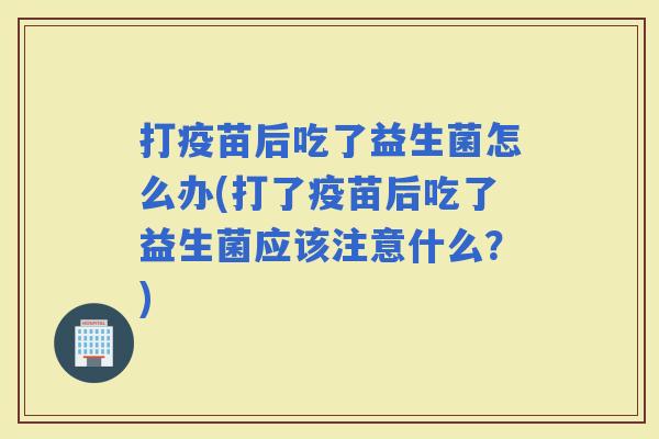 打疫苗后吃了益生菌怎么办(打了疫苗后吃了益生菌应该注意什么？)