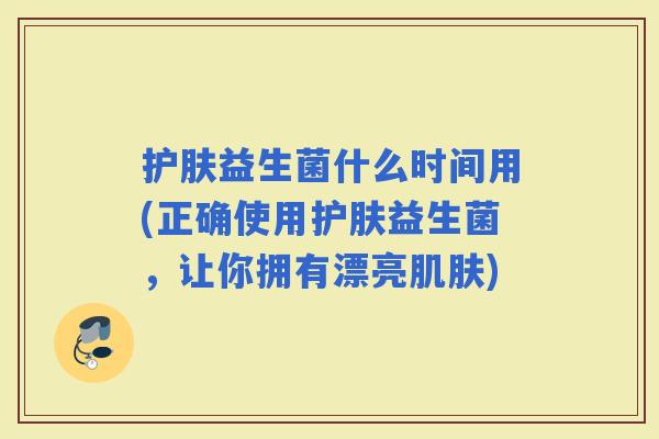 护肤益生菌什么时间用(正确使用护肤益生菌，让你拥有漂亮)