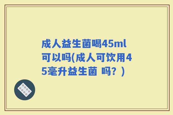 成人益生菌喝45ml可以吗(成人可饮用45毫升益生菌 吗？)