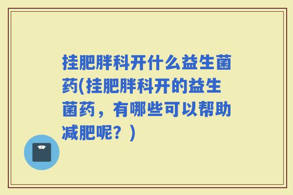 挂科开什么益生菌药(挂科开的益生菌药，有哪些可以帮助呢？)