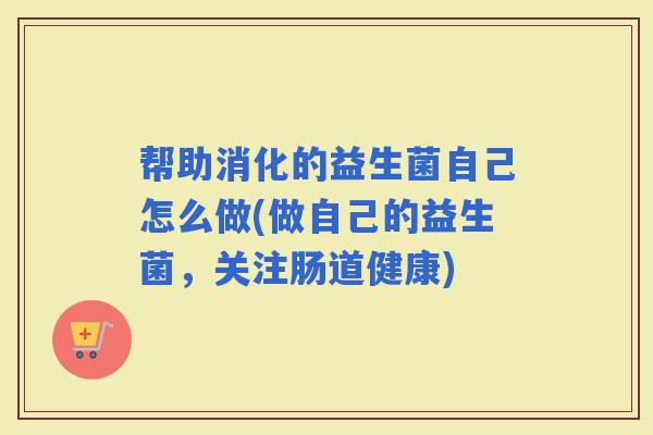 帮助消化的益生菌自己怎么做(做自己的益生菌，关注肠道健康)