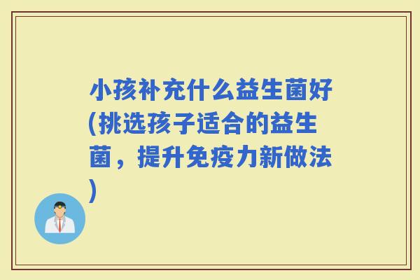 小孩补充什么益生菌好(挑选孩子适合的益生菌，提升力新做法)