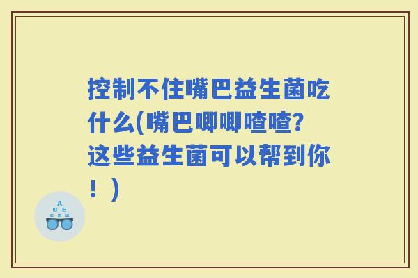 控制不住嘴巴益生菌吃什么(嘴巴唧唧喳喳？这些益生菌可以帮到你！)