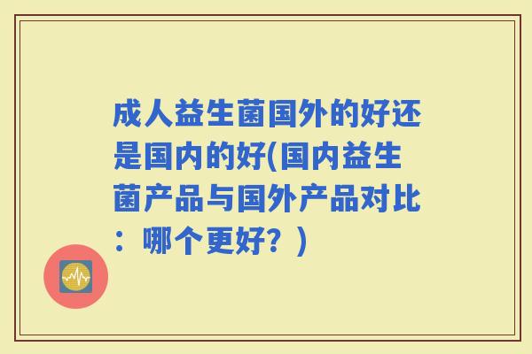 成人益生菌国外的好还是国内的好(国内益生菌产品与国外产品对比：哪个更好？)