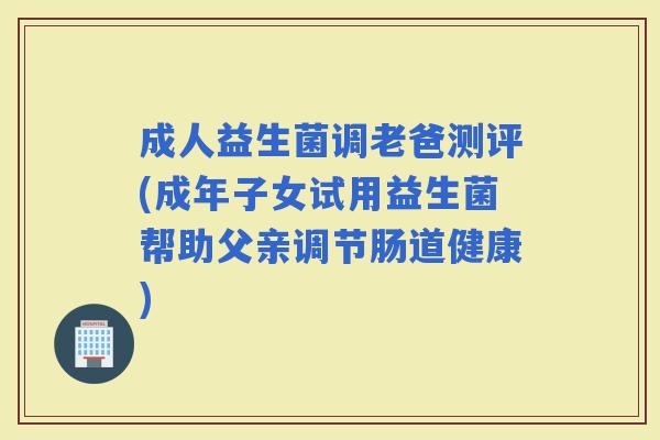 成人益生菌调老爸测评(成年子女试用益生菌帮助父亲调节肠道健康)