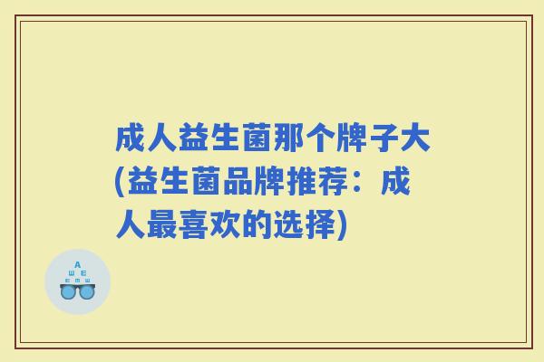 成人益生菌那个牌子大(益生菌品牌推荐：成人喜欢的选择)