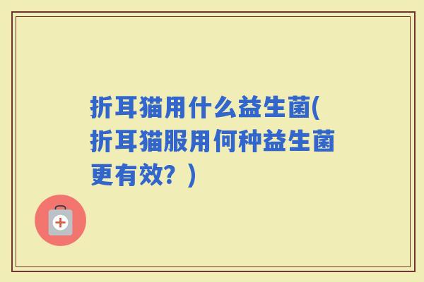 折耳猫用什么益生菌(折耳猫服用何种益生菌更有效？)