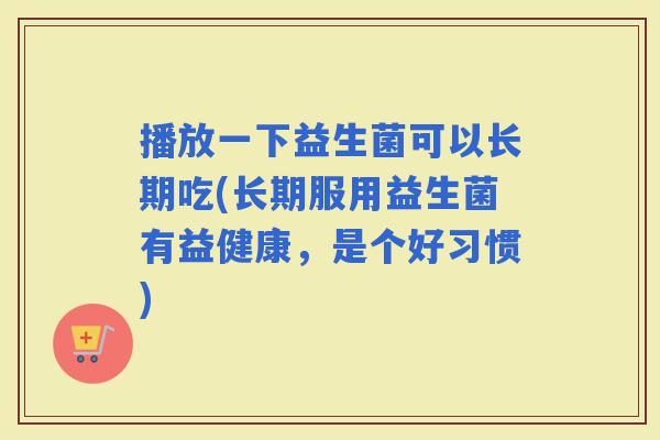 播放一下益生菌可以长期吃(长期服用益生菌有益健康，是个好习惯)