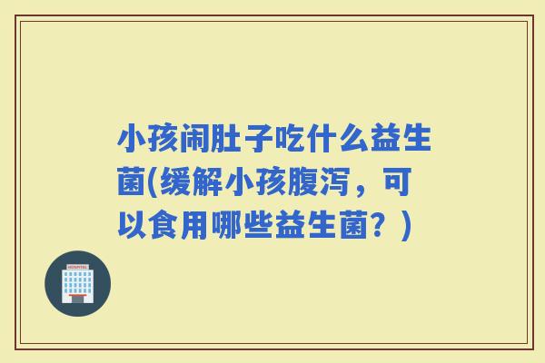 小孩闹肚子吃什么益生菌(缓解小孩，可以食用哪些益生菌？)