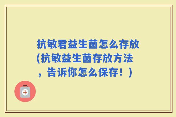 抗敏君益生菌怎么存放(抗敏益生菌存放方法，告诉你怎么保存！)
