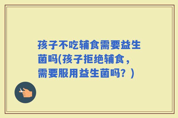 孩子不吃辅食需要益生菌吗(孩子拒绝辅食，需要服用益生菌吗？)