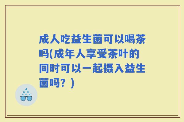 成人吃益生菌可以喝茶吗(成年人享受茶叶的同时可以一起摄入益生菌吗？)