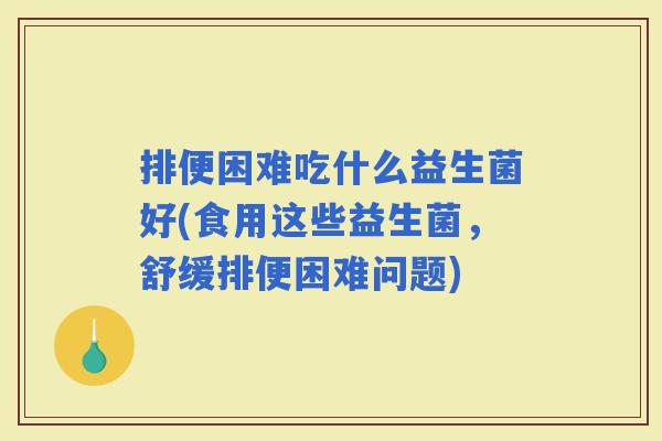 排便困难吃什么益生菌好(食用这些益生菌，舒缓排便困难问题)
