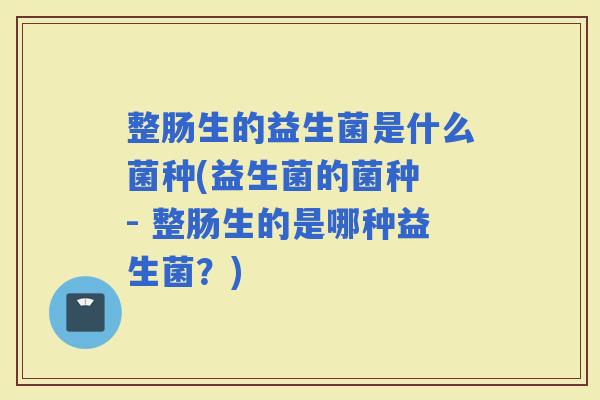 整肠生的益生菌是什么菌种(益生菌的菌种 - 整肠生的是哪种益生菌？)