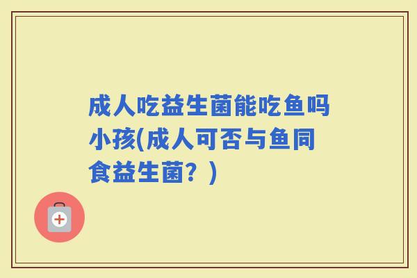 成人吃益生菌能吃鱼吗小孩(成人可否与鱼同食益生菌？)
