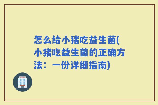 怎么给小猪吃益生菌(小猪吃益生菌的正确方法：一份详细指南)