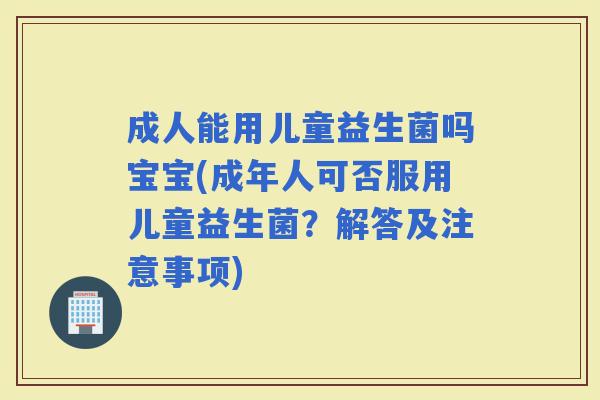 成人能用儿童益生菌吗宝宝(成年人可否服用儿童益生菌？解答及注意事项)