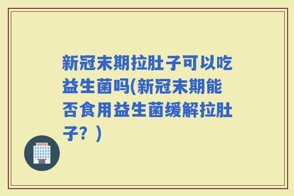 新冠末期拉肚子可以吃益生菌吗(新冠末期能否食用益生菌缓解拉肚子？)