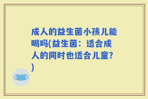 成人的益生菌小孩儿能喝吗(益生菌：适合成人的同时也适合儿童？)