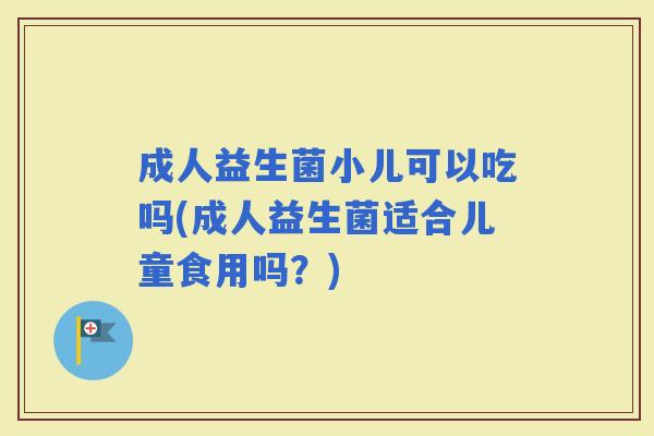 成人益生菌小儿可以吃吗(成人益生菌适合儿童食用吗？)
