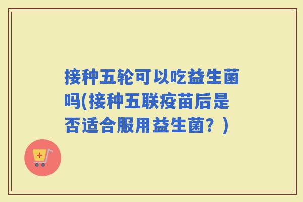 接种五轮可以吃益生菌吗(接种五联疫苗后是否适合服用益生菌？)