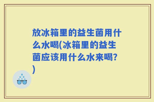放冰箱里的益生菌用什么水喝(冰箱里的益生菌应该用什么水来喝？)