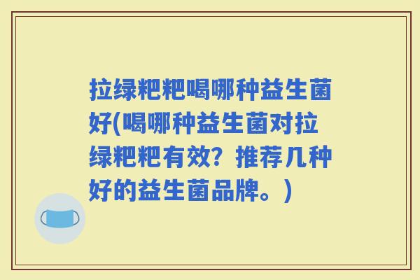 拉绿粑粑喝哪种益生菌好(喝哪种益生菌对拉绿粑粑有效？推荐几种好的益生菌品牌。)