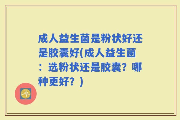 成人益生菌是粉状好还是胶囊好(成人益生菌：选粉状还是胶囊？哪种更好？)