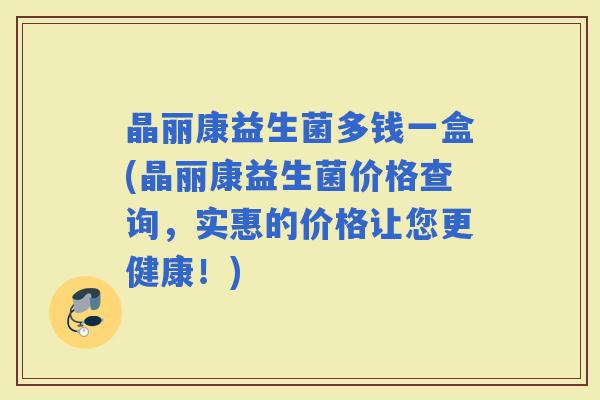 晶丽康益生菌多钱一盒(晶丽康益生菌价格查询,实惠的价格让您更健康!) 晶丽康益生菌多钱一盒(晶丽康益生菌价格查询,实惠的价格让您更健康!)