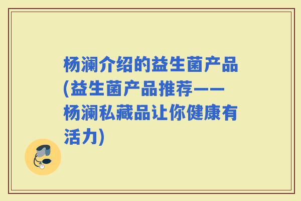 杨澜介绍的益生菌产品(益生菌产品推荐——杨澜私藏品让你健康有活力) 杨澜介绍的益生菌产品(益生菌产品推荐——杨澜私藏品让你健康有活力)