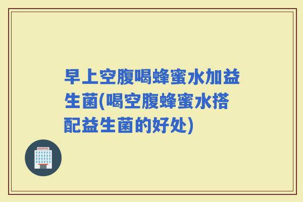 早上空腹喝蜂蜜水加益生菌(喝空腹蜂蜜水搭配益生菌的好处)