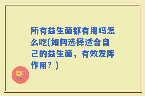 所有益生菌都有用吗怎么吃(如何选择适合自己的益生菌，有效发挥作用？)