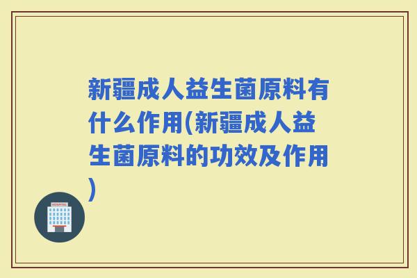 新疆成人益生菌原料有什么作用(新疆成人益生菌原料的功效及作用)