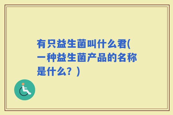 有只益生菌叫什么君(一种益生菌产品的名称是什么?) 有只益生菌叫什么君(一种益生菌产品的名称是什么?)