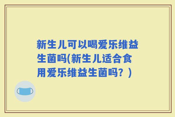 新生儿可以喝爱乐维益生菌吗(新生儿适合食用爱乐维益生菌吗?) 新生儿可以喝爱乐维益生菌吗(新生儿适合食用爱乐维益生菌吗?)