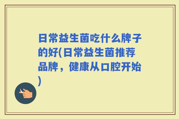 日常益生菌吃什么牌子的好(日常益生菌推荐品牌，健康从口腔开始)