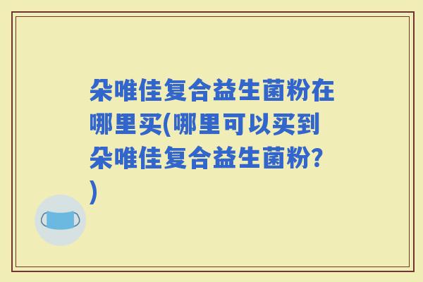 朵唯佳复合益生菌粉在哪里买(哪里可以买到朵唯佳复合益生菌粉?) 朵唯佳复合益生菌粉在哪里买(哪里可以买到朵唯佳复合益生菌粉?)
