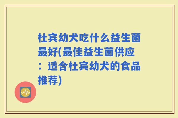杜宾幼犬吃什么益生菌好(佳益生菌供应:适合杜宾幼犬的食品推荐) 杜宾幼犬吃什么益生菌好(佳益生菌供应:适合杜宾幼犬的食品推荐)