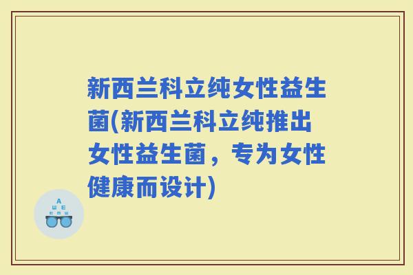 新西兰科立纯女性益生菌(新西兰科立纯推出女性益生菌，专为女性健康而设计)