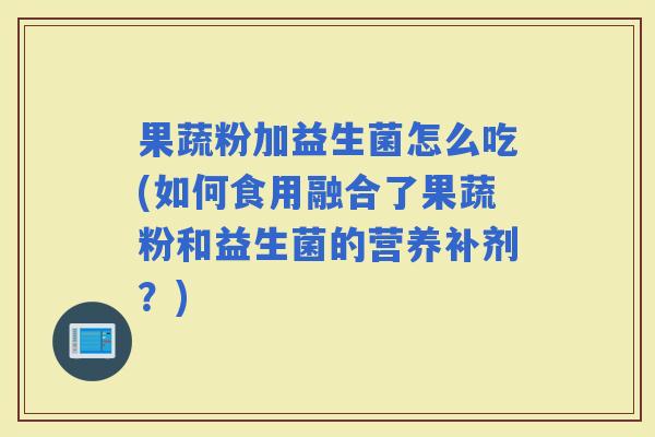 果蔬粉加益生菌怎么吃(如何食用融合了果蔬粉和益生菌的营养补剂?) 果蔬粉加益生菌怎么吃(如何食用融合了果蔬粉和益生菌的营养补剂?)