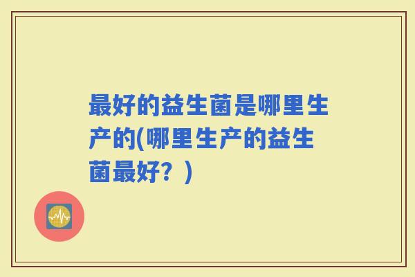 好的益生菌是哪里生产的(哪里生产的益生菌好?) 好的益生菌是哪里生产的(哪里生产的益生菌好?)